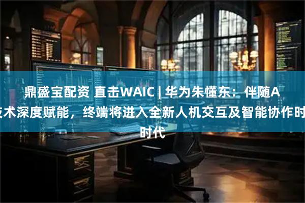 鼎盛宝配资 直击WAIC | 华为朱懂东：伴随AI技术深度赋能，终端将进入全新人机交互及智能协作时代
