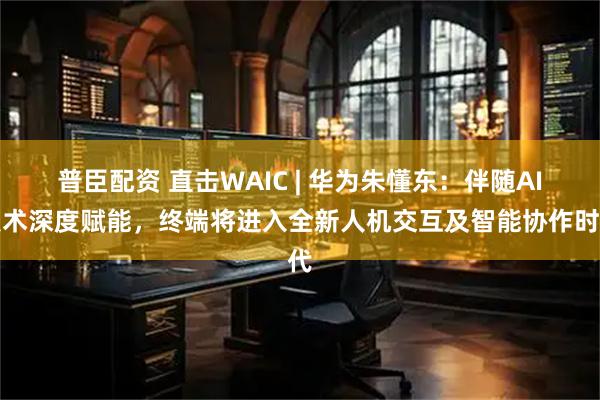 普臣配资 直击WAIC | 华为朱懂东：伴随AI技术深度赋能，终端将进入全新人机交互及智能协作时代
