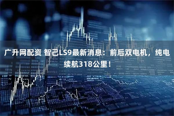 广升网配资 智己LS9最新消息：前后双电机，纯电续航318公里！