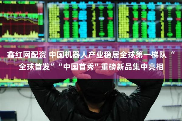鑫红网配资 中国机器人产业稳居全球第一梯队 “全球首发”“中国首秀”重磅新品集中亮相