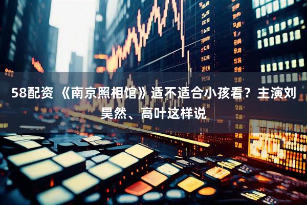 58配资 《南京照相馆》适不适合小孩看？主演刘昊然、高叶这样说
