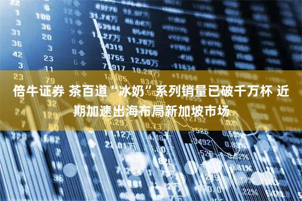 倍牛证券 茶百道“冰奶”系列销量已破千万杯 近期加速出海布局新加坡市场