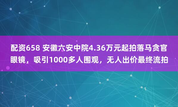 配资658 安徽六安中院4.36万元起拍落马贪官眼镜，吸引1000多人围观，无人出价最终流拍