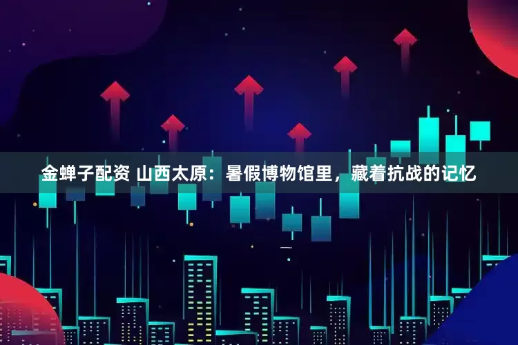 金蝉子配资 山西太原：暑假博物馆里，藏着抗战的记忆
