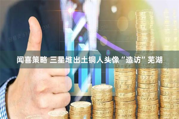 闻喜策略 三星堆出土铜人头像“造访”芜湖