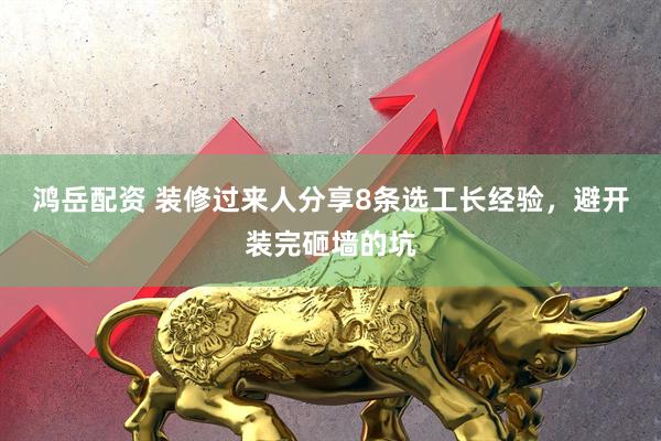 鸿岳配资 装修过来人分享8条选工长经验，避开装完砸墙的坑