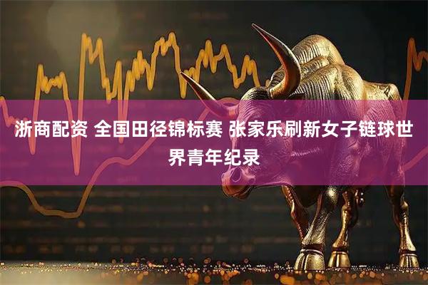 浙商配资 全国田径锦标赛 张家乐刷新女子链球世界青年纪录
