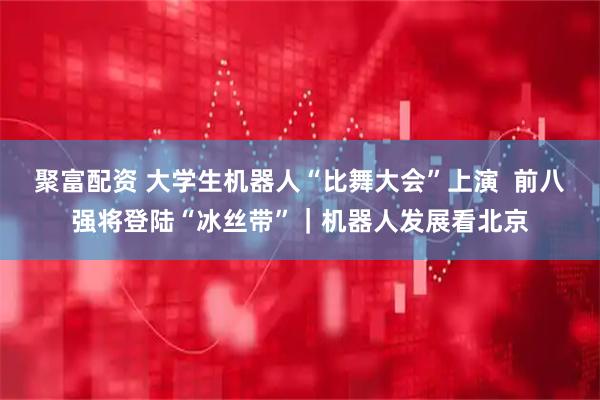 聚富配资 大学生机器人“比舞大会”上演  前八强将登陆“冰丝带”｜机器人发展看北京
