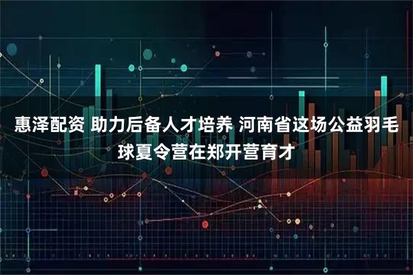 惠泽配资 助力后备人才培养 河南省这场公益羽毛球夏令营在郑开营育才