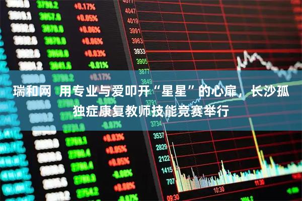 瑞和网  用专业与爱叩开“星星”的心扉，长沙孤独症康复教师技能竞赛举行