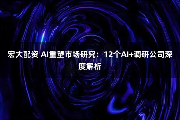 宏大配资 AI重塑市场研究：12个AI+调研公司深度解析