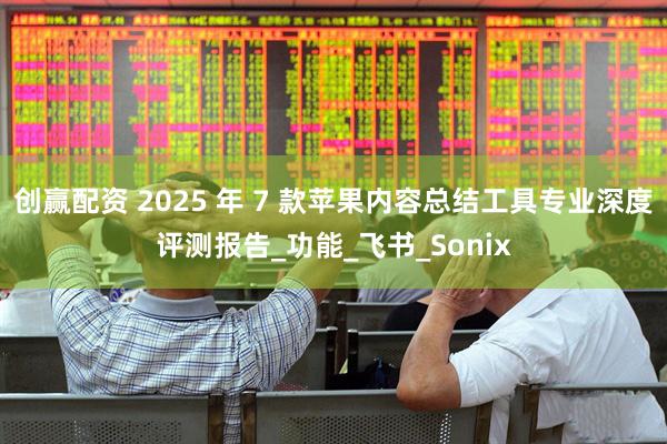 创赢配资 2025 年 7 款苹果内容总结工具专业深度评测报告_功能_飞书_Sonix