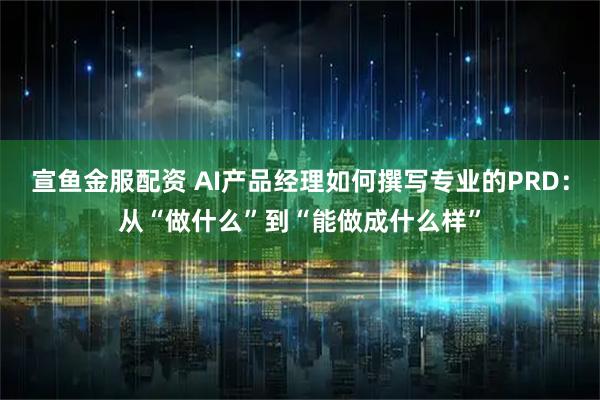 宣鱼金服配资 AI产品经理如何撰写专业的PRD：从“做什么”到“能做成什么样”