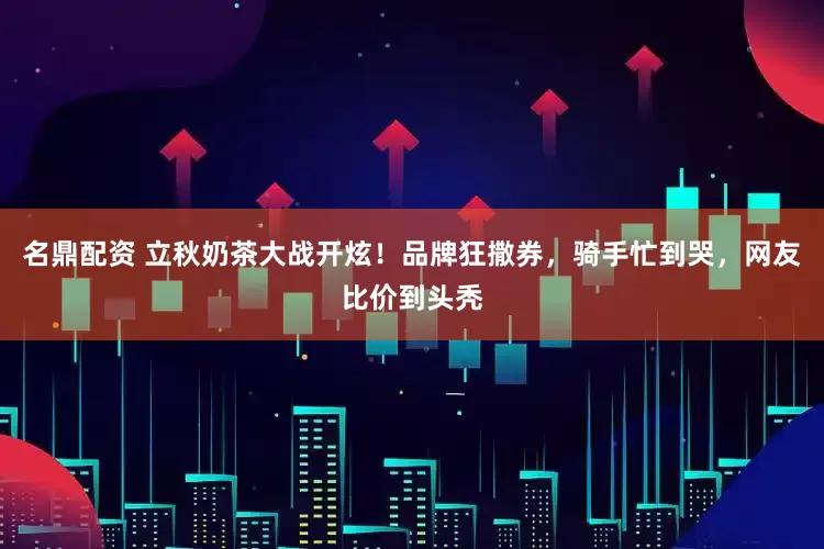 名鼎配资 立秋奶茶大战开炫！品牌狂撒券，骑手忙到哭，网友比价到头秃