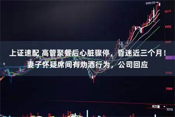 上证速配 高管聚餐后心脏骤停，昏迷近三个月！妻子怀疑席间有劝酒行为，公司回应