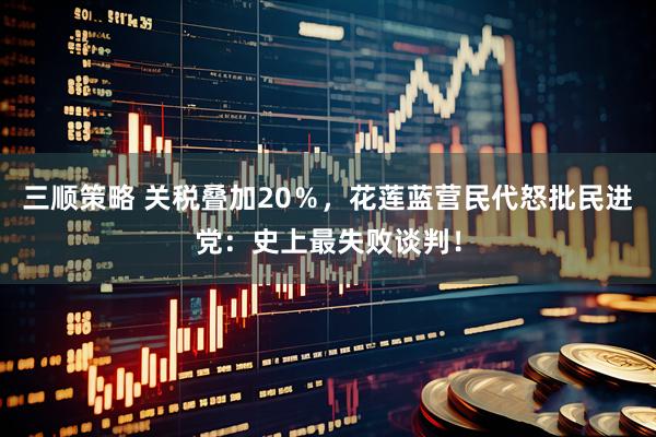 三顺策略 关税叠加20％，花莲蓝营民代怒批民进党：史上最失败谈判！