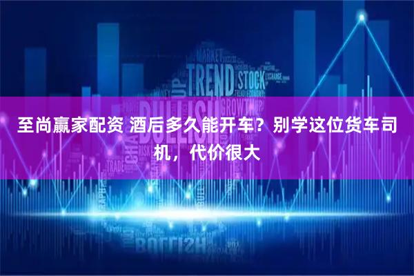 至尚赢家配资 酒后多久能开车？别学这位货车司机，代价很大