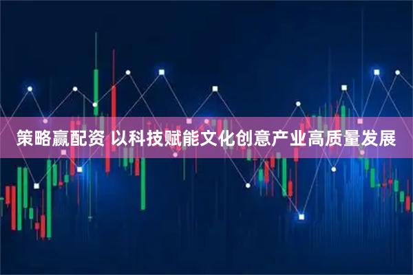 策略赢配资 以科技赋能文化创意产业高质量发展