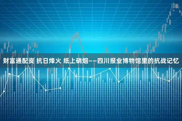 财富通配资 抗日烽火 纸上硝烟——四川报业博物馆里的抗战记忆