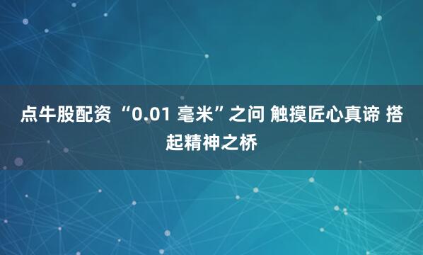 点牛股配资 “0.01 毫米”之问 触摸匠心真谛 搭起精神之桥