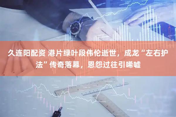 久连阳配资 港片绿叶段伟伦逝世，成龙“左右护法”传奇落幕，恩怨过往引唏嘘