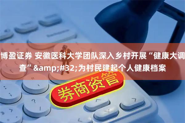 博盈证券 安徽医科大学团队深入乡村开展“健康大调查”&#32;为村民建起个人健康档案