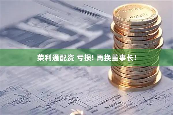 荣利通配资 亏损! 再换董事长!