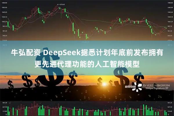 牛弘配资 DeepSeek据悉计划年底前发布拥有更先进代理功能的人工智能模型