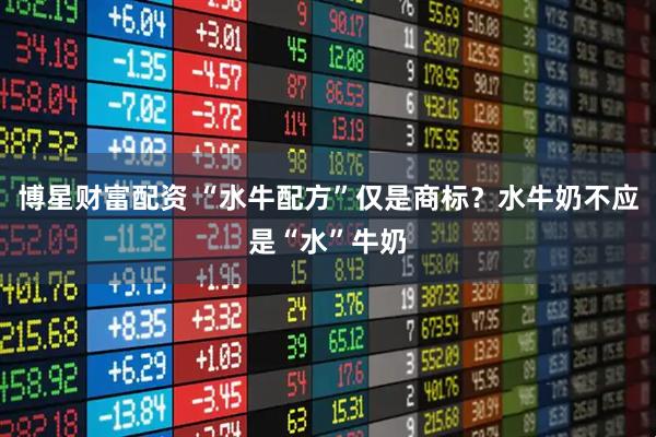 博星财富配资 “水牛配方”仅是商标？水牛奶不应是“水”牛奶