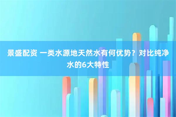 景盛配资 一类水源地天然水有何优势？对比纯净水的6大特性