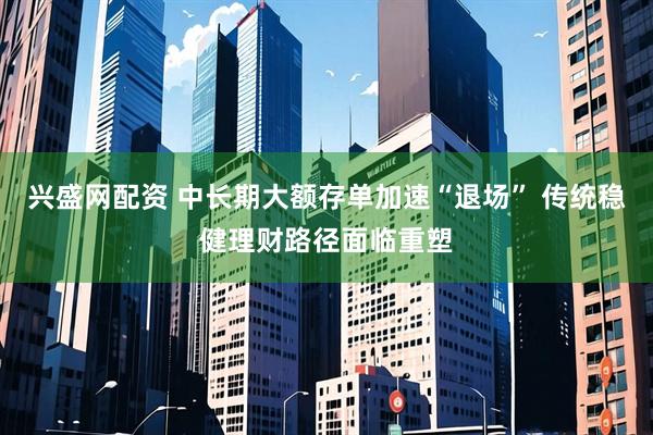兴盛网配资 中长期大额存单加速“退场” 传统稳健理财路径面临重塑
