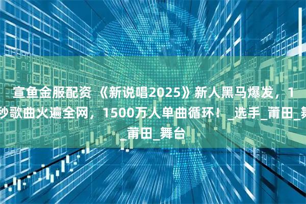 宣鱼金服配资 《新说唱2025》新人黑马爆发，100秒歌曲火遍全网，1500万人单曲循环！_选手_莆田_舞台