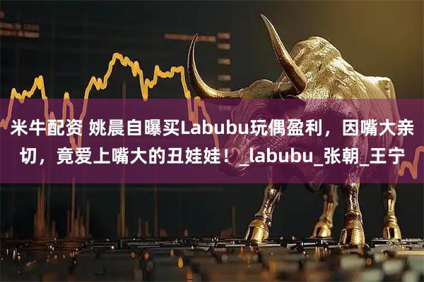 米牛配资 姚晨自曝买Labubu玩偶盈利，因嘴大亲切，竟爱上嘴大的丑娃娃！_labubu_张朝_王宁