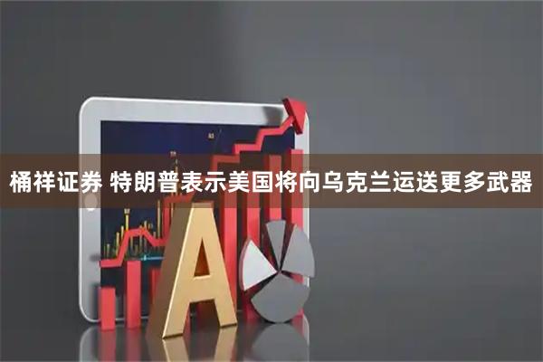 桶祥证券 特朗普表示美国将向乌克兰运送更多武器