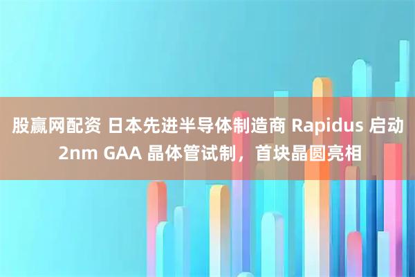 股赢网配资 日本先进半导体制造商 Rapidus 启动 2nm GAA 晶体管试制，首块晶圆亮相