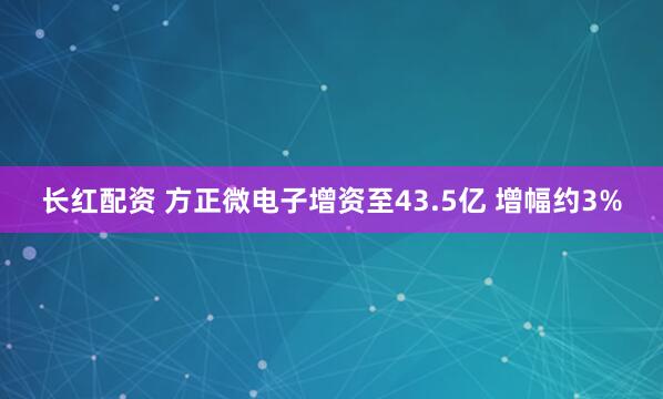 长红配资 方正微电子增资至43.5亿 增幅约3%