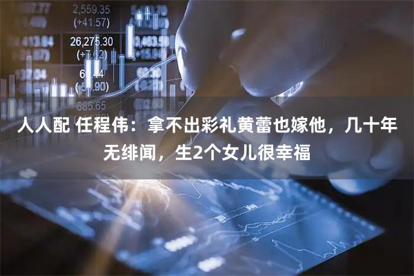 人人配 任程伟：拿不出彩礼黄蕾也嫁他，几十年无绯闻，生2个女儿很幸福